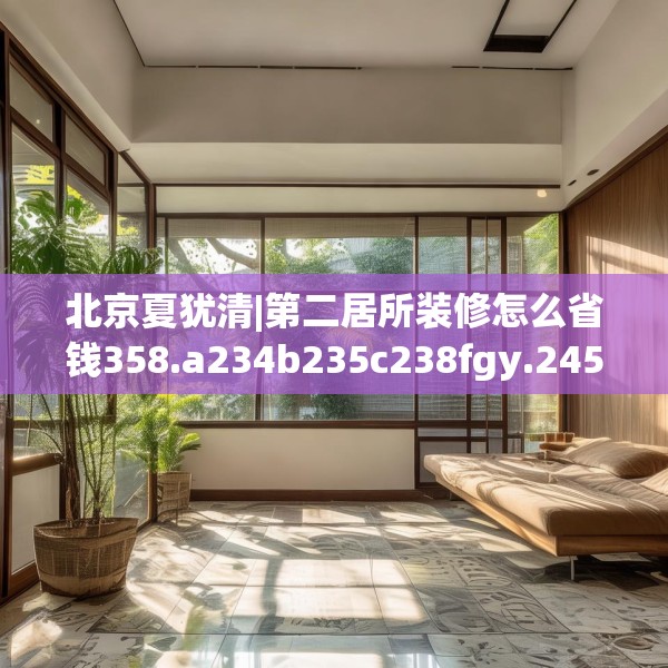 北京夏犹清|第二居所装修怎么省钱358.a234b235c238fgy.245dewqe