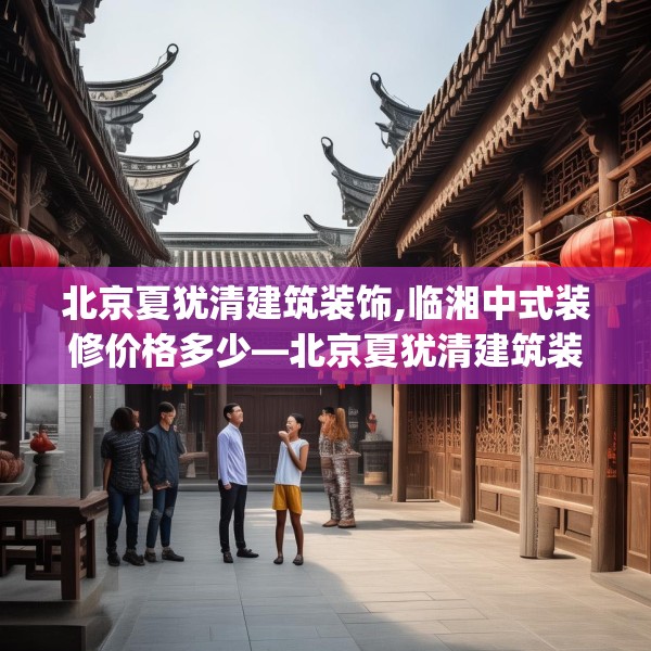 北京夏犹清建筑装饰,临湘中式装修价格多少—北京夏犹清建筑装饰311.a187b188c191fgy.198fds