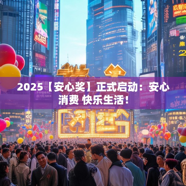 2025【安心奖】正式启动：安心消费 快乐生活！