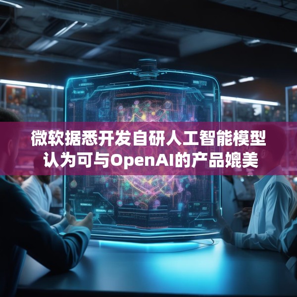 微软据悉开发自研人工智能模型 认为可与OpenAI的产品媲美