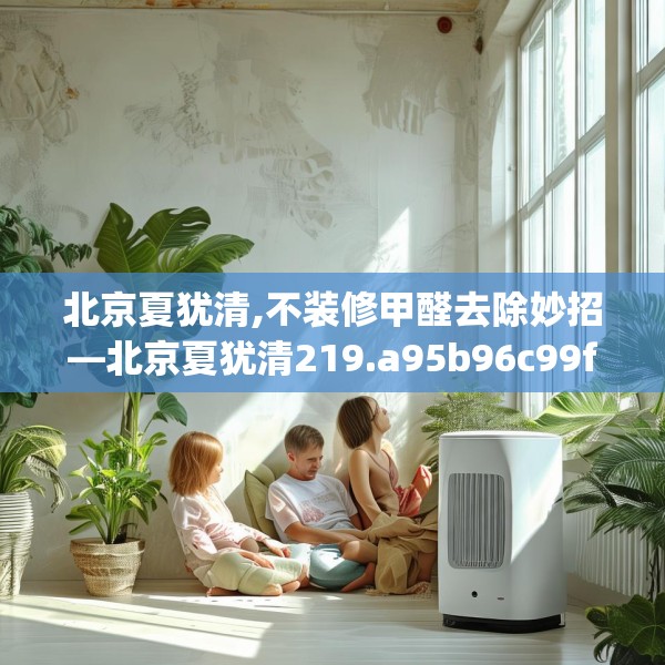 北京夏犹清,不装修甲醛去除妙招—北京夏犹清219.a95b96c99fgy.106uyk