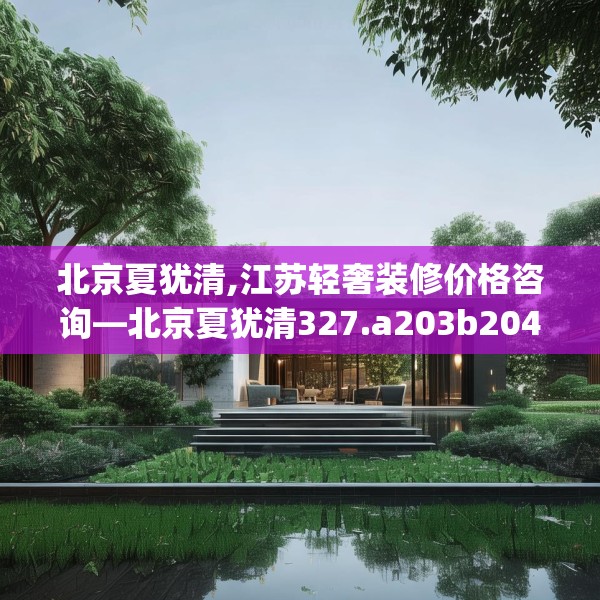 北京夏犹清,江苏轻奢装修价格咨询—北京夏犹清327.a203b204c207fgy.214uyk