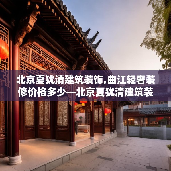 北京夏犹清建筑装饰,曲江轻奢装修价格多少—北京夏犹清建筑装饰282.a158b159c162fgy.169lkjl