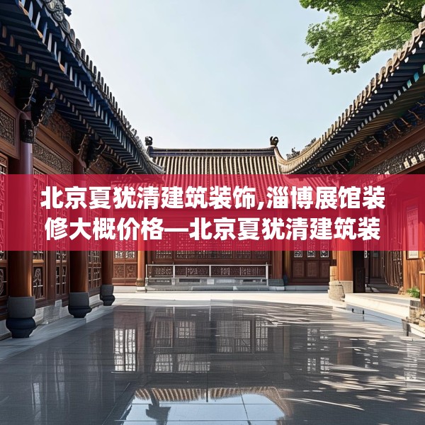北京夏犹清建筑装饰,淄博展馆装修大概价格—北京夏犹清建筑装饰351.a227b228c231fgy.238fghfd