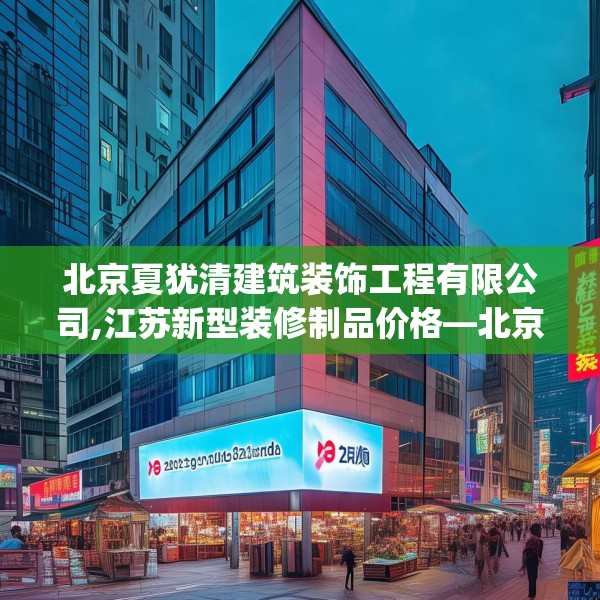 北京夏犹清建筑装饰工程有限公司,江苏新型装修制品价格—北京夏犹清建筑装饰工程有限公司276.a152b153c156fgy.163dsfds