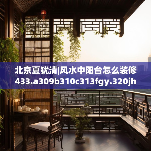 北京夏犹清|风水中阳台怎么装修433.a309b310c313fgy.320jhhj