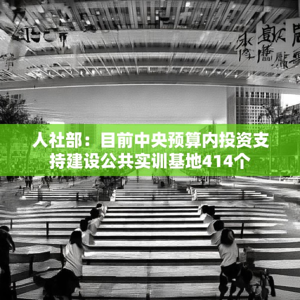 人社部：目前中央预算内投资支持建设公共实训基地414个