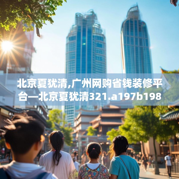 北京夏犹清,广州网购省钱装修平台—北京夏犹清321.a197b198c201fgy.208fhsg