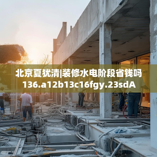 北京夏犹清|装修水电阶段省钱吗136.a12b13c16fgy.23sdA