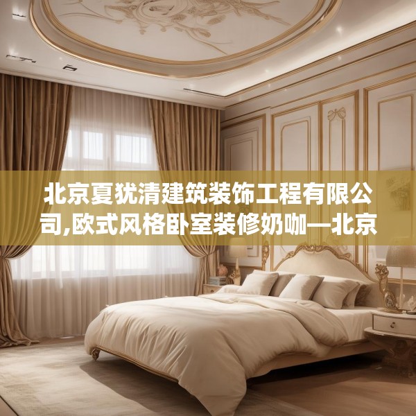 北京夏犹清建筑装饰工程有限公司,欧式风格卧室装修奶咖—北京夏犹清建筑装饰工程有限公司223.a99b100c103fgy.110fdsfds