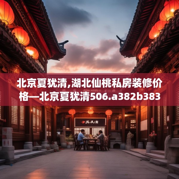 北京夏犹清,湖北仙桃私房装修价格—北京夏犹清506.a382b383c386fgy.39376663