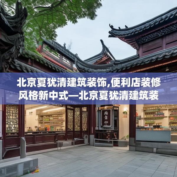 北京夏犹清建筑装饰,便利店装修风格新中式—北京夏犹清建筑装饰619.a495b496c499fgy.506fdsfds