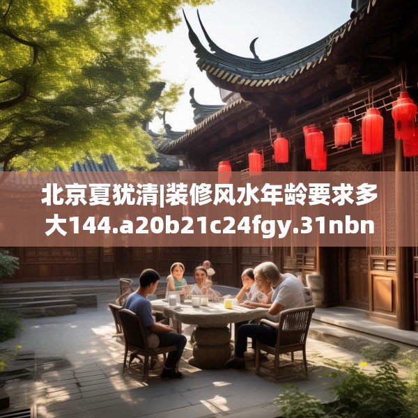 北京夏犹清|装修风水年龄要求多大144.a20b21c24fgy.31nbn