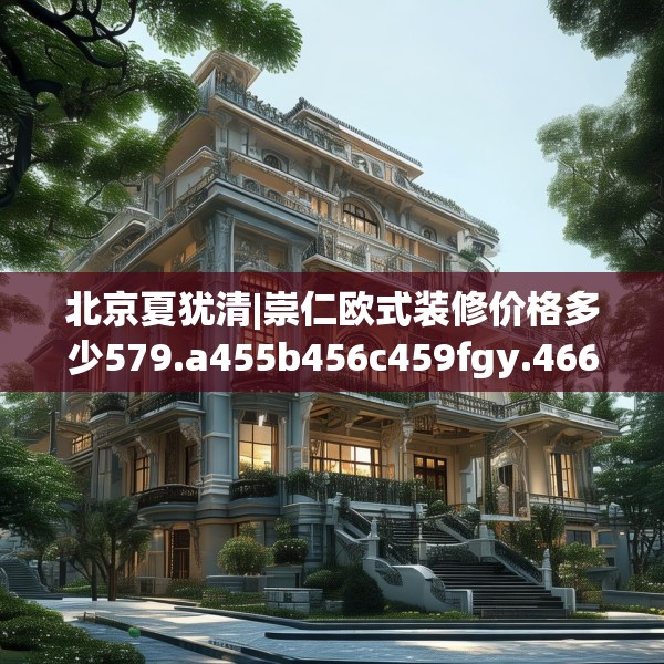 北京夏犹清|崇仁欧式装修价格多少579.a455b456c459fgy.466uyk