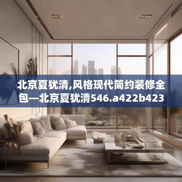北京夏犹清,风格现代简约装修全包—北京夏犹清546.a422b423c426fgy.433dsfds