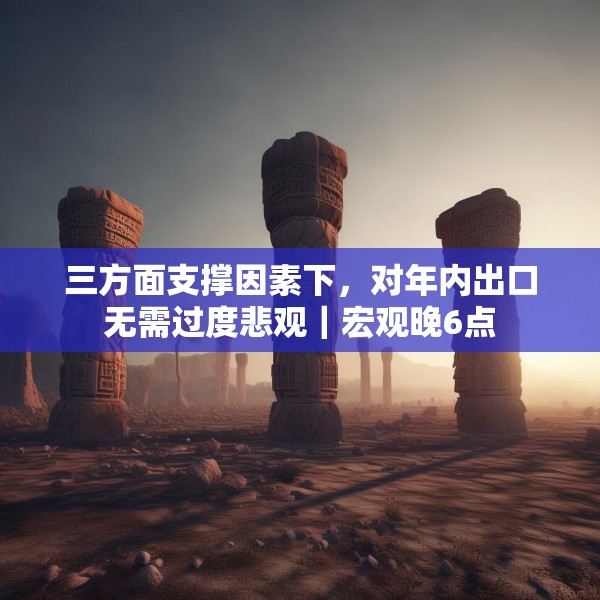 三方面支撑因素下，对年内出口无需过度悲观｜宏观晚6点