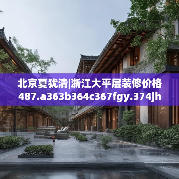 北京夏犹清|浙江大平层装修价格487.a363b364c367fgy.374jhhj