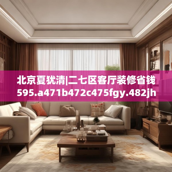 北京夏犹清|二七区客厅装修省钱595.a471b472c475fgy.482jhhj