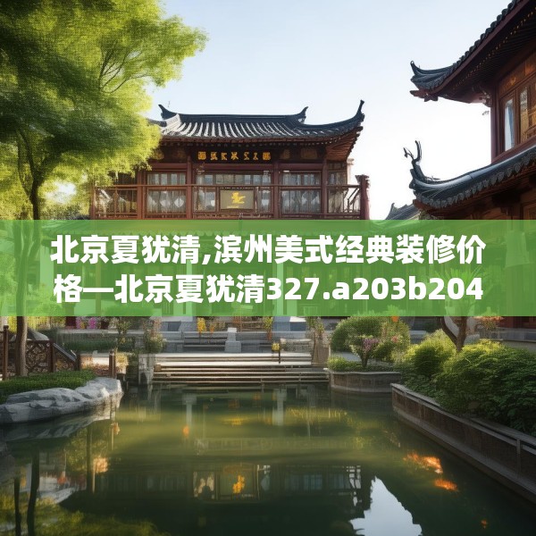 北京夏犹清,滨州美式经典装修价格—北京夏犹清327.a203b204c207fgy.214uyk