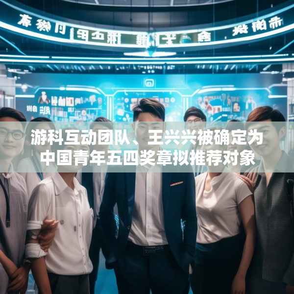 游科互动团队、王兴兴被确定为中国青年五四奖章拟推荐对象