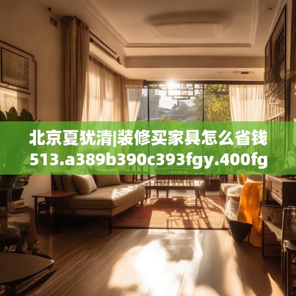 北京夏犹清|装修买家具怎么省钱513.a389b390c393fgy.400fghfd
