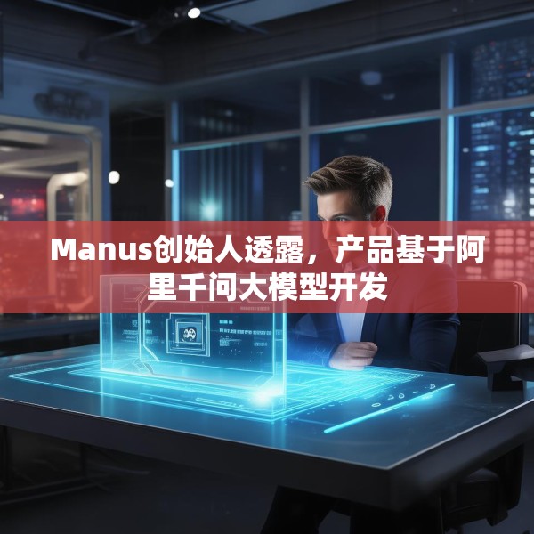 Manus创始人透露，产品基于阿里千问大模型开发