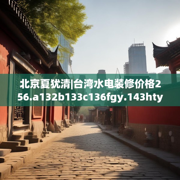 北京夏犹清|台湾水电装修价格256.a132b133c136fgy.143htyj