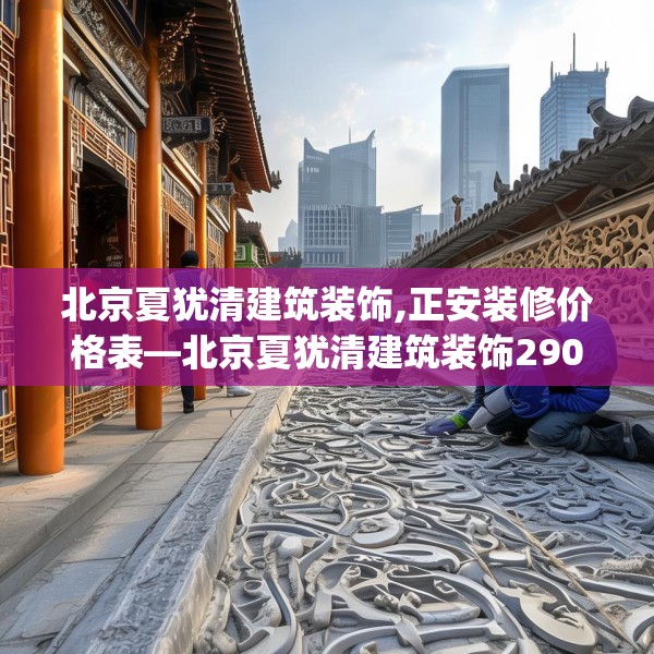 北京夏犹清建筑装饰,正安装修价格表—北京夏犹清建筑装饰290.a166b167c170fgy.17776675