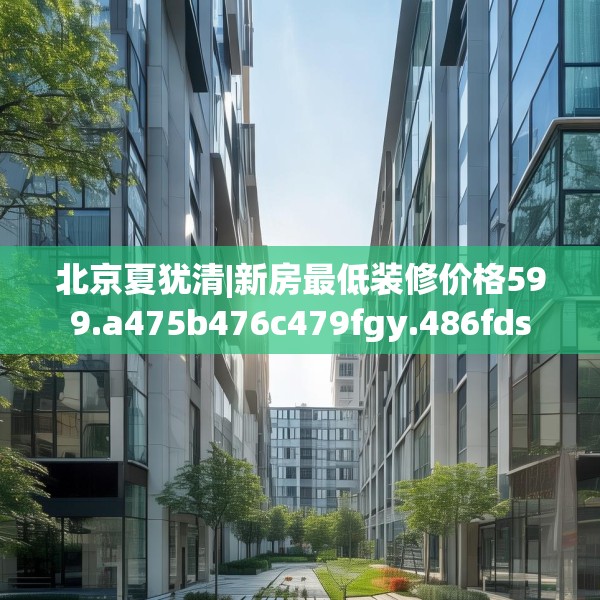北京夏犹清|新房最低装修价格599.a475b476c479fgy.486fds