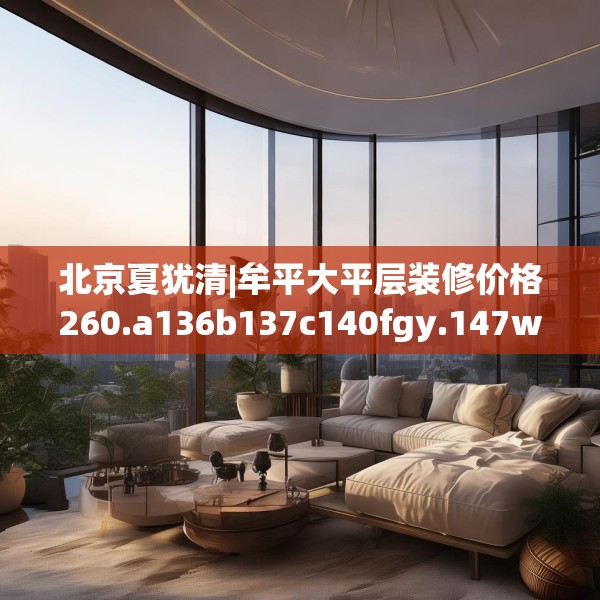 北京夏犹清|牟平大平层装修价格260.a136b137c140fgy.147wew