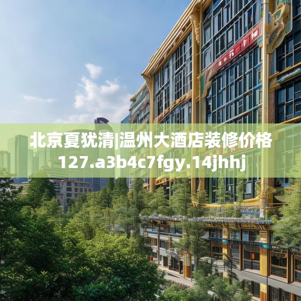 北京夏犹清|温州大酒店装修价格127.a3b4c7fgy.14jhhj