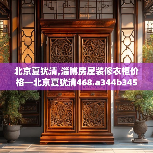 北京夏犹清,淄博房屋装修衣柜价格—北京夏犹清468.a344b345c348fgy.355nbn