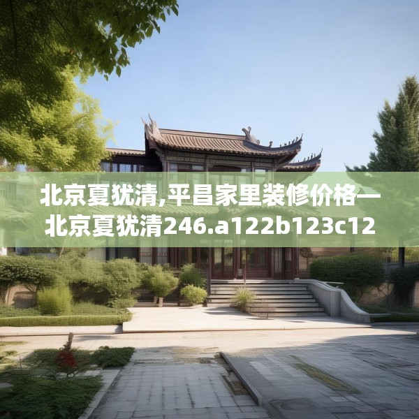 北京夏犹清,平昌家里装修价格—北京夏犹清246.a122b123c126fgy.133lkjl