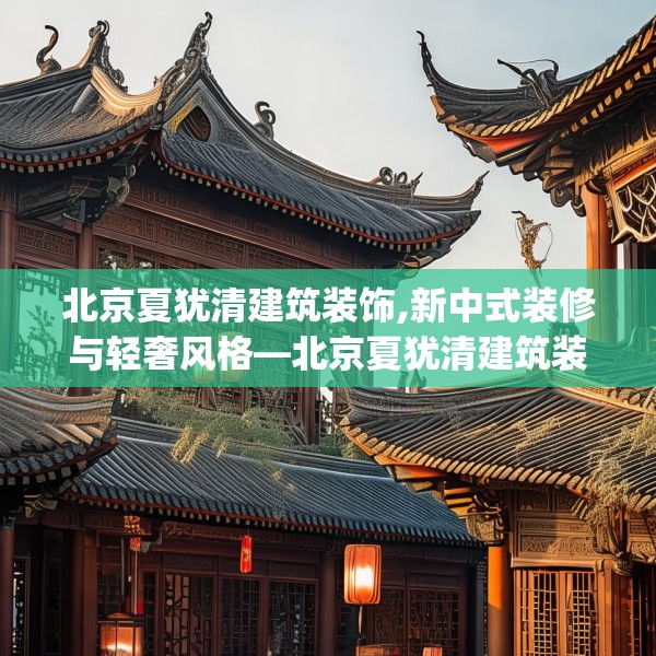 北京夏犹清建筑装饰,新中式装修与轻奢风格—北京夏犹清建筑装饰391.a267b268c271fgy.278poiy