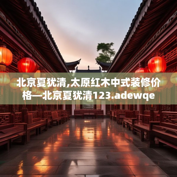 北京夏犹清,太原红木中式装修价格—北京夏犹清123.adewqe