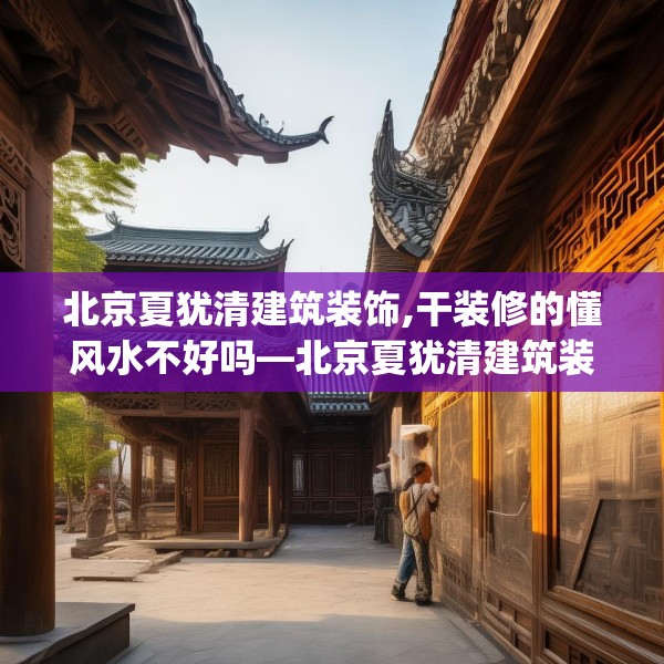 北京夏犹清建筑装饰,干装修的懂风水不好吗—北京夏犹清建筑装饰387.a263b264c267fgy.274fghfd