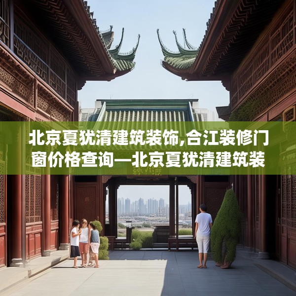 北京夏犹清建筑装饰,合江装修门窗价格查询—北京夏犹清建筑装饰515.a391b392c395fgy.402cvcx