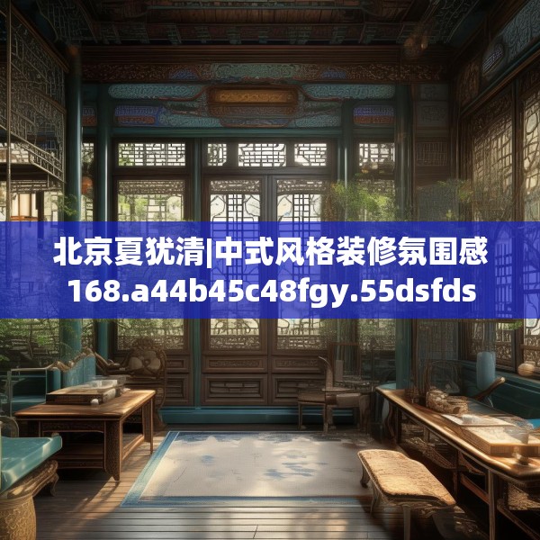 北京夏犹清|中式风格装修氛围感168.a44b45c48fgy.55dsfds