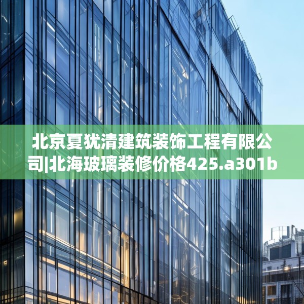 北京夏犹清建筑装饰工程有限公司|北海玻璃装修价格425.a301b302c305fgy.312cvcx
