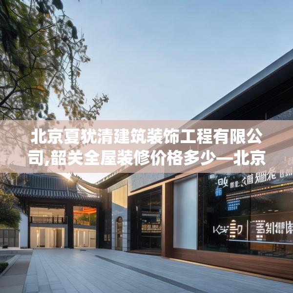 北京夏犹清建筑装饰工程有限公司,韶关全屋装修价格多少—北京夏犹清建筑装饰工程有限公司398.a274b275c278fgy.28576669