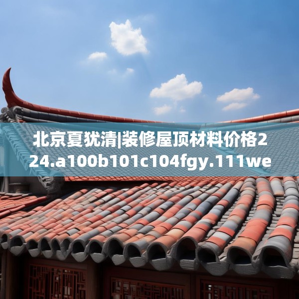 北京夏犹清|装修屋顶材料价格224.a100b101c104fgy.111wew