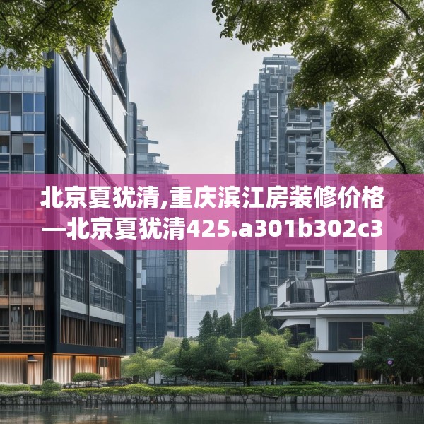 北京夏犹清,重庆滨江房装修价格—北京夏犹清425.a301b302c305fgy.312cvcx