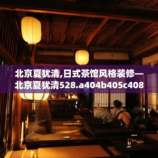 北京夏犹清,日式茶馆风格装修—北京夏犹清528.a404b405c408fgy.415dsfds
