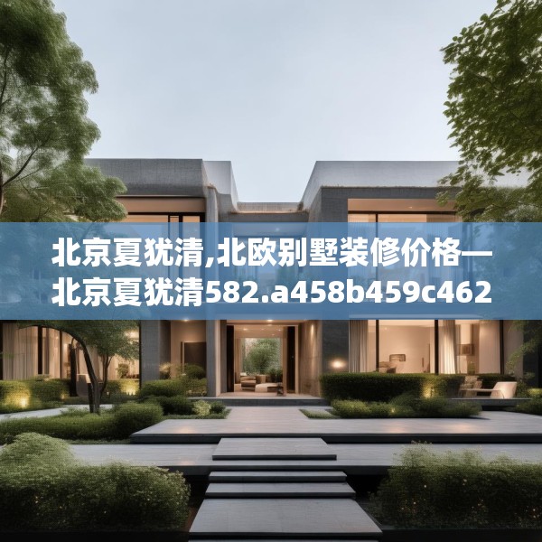 北京夏犹清,北欧别墅装修价格—北京夏犹清582.a458b459c462fgy.469dsfds