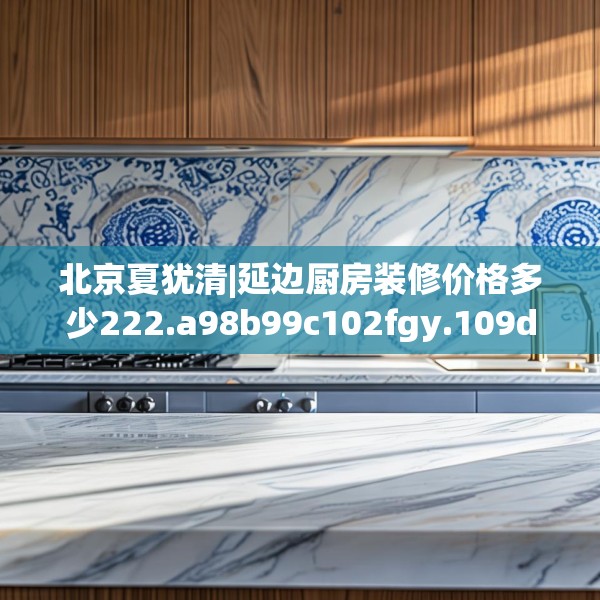 北京夏犹清|延边厨房装修价格多少222.a98b99c102fgy.109dsfds