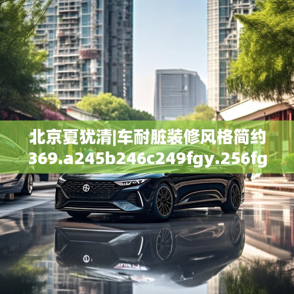 北京夏犹清|车耐脏装修风格简约369.a245b246c249fgy.256fghfd