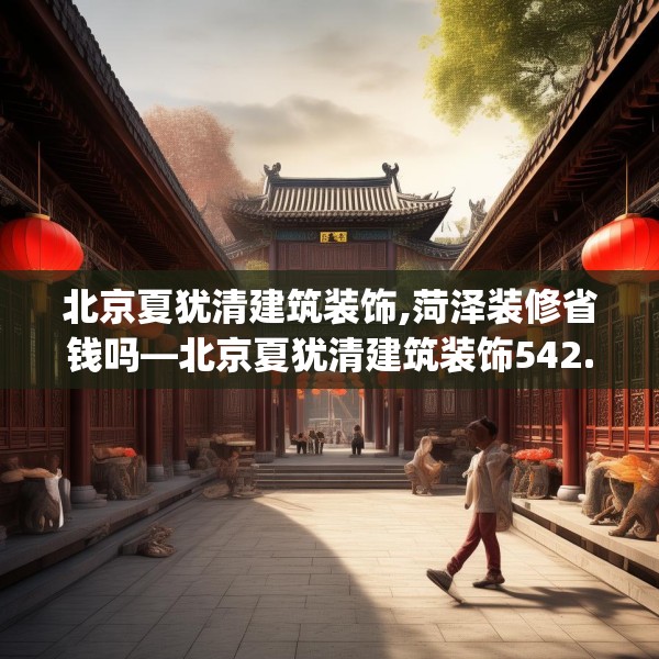 北京夏犹清建筑装饰,菏泽装修省钱吗—北京夏犹清建筑装饰542.a418b419c422fgy.42976661