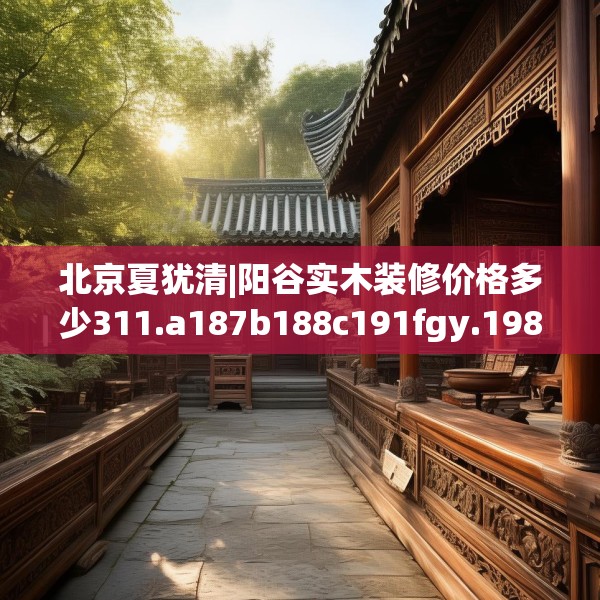 北京夏犹清|阳谷实木装修价格多少311.a187b188c191fgy.198fds