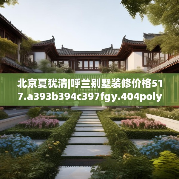 北京夏犹清|呼兰别墅装修价格517.a393b394c397fgy.404poiy