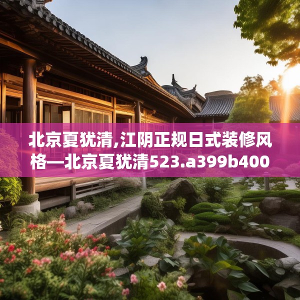 北京夏犹清,江阴正规日式装修风格—北京夏犹清523.a399b400c403fgy.410jhhj